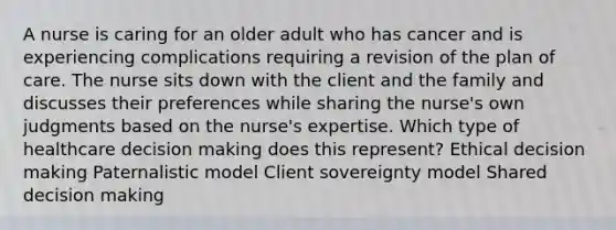 A nurse is caring for an older adult who has cancer and is experiencing complications requiring a revision of the plan of care. The nurse sits down with the client and the family and discusses their preferences while sharing the nurse's own judgments based on the nurse's expertise. Which type of healthcare decision making does this represent? Ethical decision making Paternalistic model Client sovereignty model Shared decision making