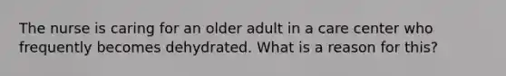 The nurse is caring for an older adult in a care center who frequently becomes dehydrated. What is a reason for this?