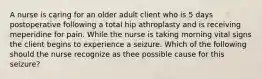 A nurse is caring for an older adult client who is 5 days postoperative following a total hip athroplasty and is receiving meperidine for pain. While the nurse is taking morning vital signs the client begins to experience a seizure. Which of the following should the nurse recognize as thee possible cause for this seizure?