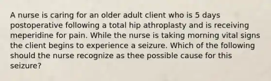 A nurse is caring for an older adult client who is 5 days postoperative following a total hip athroplasty and is receiving meperidine for pain. While the nurse is taking morning vital signs the client begins to experience a seizure. Which of the following should the nurse recognize as thee possible cause for this seizure?