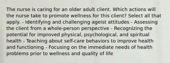 The nurse is caring for an older adult client. Which actions will the nurse take to promote wellness for this client? Select all that apply. - Identifying and challenging ageist attitudes - Assessing the client from a whole-person perspective - Recognizing the potential for improved physical, psychological, and spiritual health - Teaching about self-care behaviors to improve health and functioning - Focusing on the immediate needs of health problems prior to wellness and quality of life