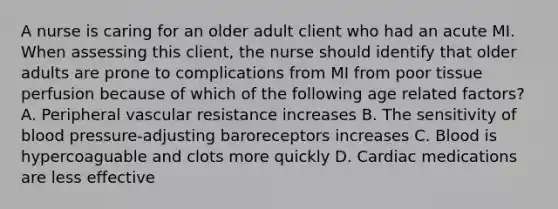 A nurse is caring for an older adult client who had an acute MI. When assessing this client, the nurse should identify that older adults are prone to complications from MI from poor tissue perfusion because of which of the following age related factors? A. Peripheral vascular resistance increases B. The sensitivity of blood pressure-adjusting baroreceptors increases C. Blood is hypercoaguable and clots more quickly D. Cardiac medications are less effective