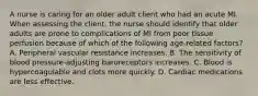 A nurse is caring for an older adult client who had an acute MI. When assessing the client, the nurse should identify that older adults are prone to complications of MI from poor tissue perfusion because of which of the following age-related factors? A. Peripheral vascular resistance increases. B. The sensitivity of blood pressure-adjusting baroreceptors increases. C. Blood is hypercoagulable and clots more quickly. D. Cardiac medications are less effective.