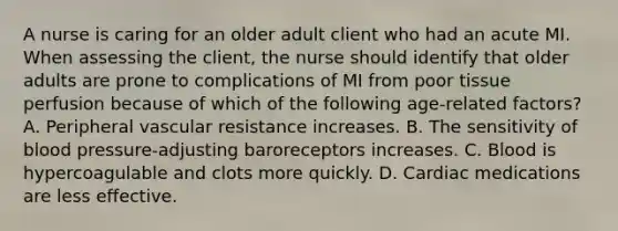 A nurse is caring for an older adult client who had an acute MI. When assessing the client, the nurse should identify that older adults are prone to complications of MI from poor tissue perfusion because of which of the following age-related factors? A. Peripheral vascular resistance increases. B. The sensitivity of blood pressure-adjusting baroreceptors increases. C. Blood is hypercoagulable and clots more quickly. D. Cardiac medications are less effective.