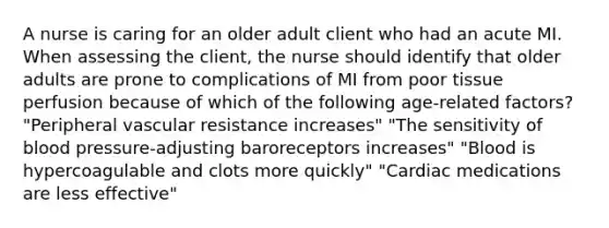 A nurse is caring for an older adult client who had an acute MI. When assessing the client, the nurse should identify that older adults are prone to complications of MI from poor tissue perfusion because of which of the following age-related factors? "Peripheral vascular resistance increases" "The sensitivity of blood pressure-adjusting baroreceptors increases" "Blood is hypercoagulable and clots more quickly" "Cardiac medications are less effective"