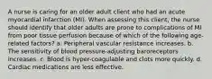 A nurse is caring for an older adult client who had an acute myocardial infarction (MI). When assessing this client, the nurse should identify that older adults are prone to complications of MI from poor tissue perfusion because of which of the following age-related factors? a. Peripheral vascular resistance increases. b. The sensitivity of blood pressure-adjusting baroreceptors increases. c. Blood is hyper-coagulable and clots more quickly. d. Cardiac medications are less effective.