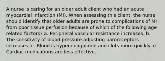 A nurse is caring for an older adult client who had an acute myocardial infarction (MI). When assessing this client, the nurse should identify that older adults are prone to complications of MI from poor tissue perfusion because of which of the following age-related factors? a. Peripheral vascular resistance increases. b. The sensitivity of blood pressure-adjusting baroreceptors increases. c. Blood is hyper-coagulable and clots more quickly. d. Cardiac medications are less effective.