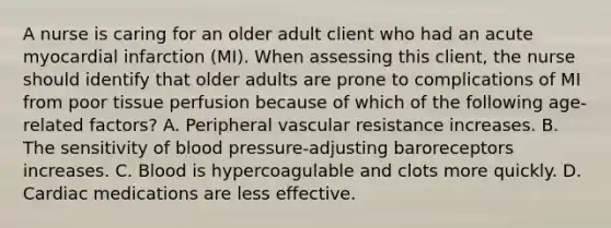 A nurse is caring for an older adult client who had an acute myocardial infarction (MI). When assessing this client, the nurse should identify that older adults are prone to complications of MI from poor tissue perfusion because of which of the following age-related factors? A. Peripheral vascular resistance increases. B. The sensitivity of blood pressure-adjusting baroreceptors increases. C. Blood is hypercoagulable and clots more quickly. D. Cardiac medications are less effective.