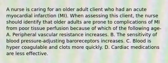 A nurse is caring for an older adult client who had an acute myocardial infarction (MI). When assessing this client, the nurse should identify that older adults are prone to complications of MI from poor tissue perfusion because of which of the following age- A. Peripheral vascular resistance increases. B. The sensitivity of blood pressure-adjusting baroreceptors increases. C. Blood is hyper coagulable and clots more quickly. D. Cardiac medications are less effective.