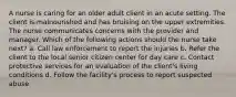 A nurse is caring for an older adult client in an acute setting. The client is malnourished and has bruising on the upper extremities. The nurse communicates concerns with the provider and manager. Which of the following actions should the nurse take next? a. Call law enforcement to report the injuries b. Refer the client to the local senior citizen center for day care c. Contact protective services for an evaluation of the client's living conditions d. Follow the facility's process to report suspected abuse