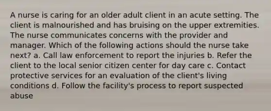 A nurse is caring for an older adult client in an acute setting. The client is malnourished and has bruising on the upper extremities. The nurse communicates concerns with the provider and manager. Which of the following actions should the nurse take next? a. Call law enforcement to report the injuries b. Refer the client to the local senior citizen center for day care c. Contact protective services for an evaluation of the client's living conditions d. Follow the facility's process to report suspected abuse