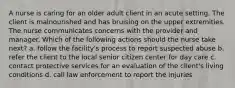 A nurse is caring for an older adult client in an acute setting. The client is malnourished and has bruising on the upper extremities. The nurse communicates concerns with the provider and manager. Which of the following actions should the nurse take next? a. follow the facility's process to report suspected abuse b. refer the client to the local senior citizen center for day care c. contact protective services for an evaluation of the client's living conditions d. call law enforcement to report the injuries