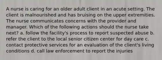 A nurse is caring for an older adult client in an acute setting. The client is malnourished and has bruising on the upper extremities. The nurse communicates concerns with the provider and manager. Which of the following actions should the nurse take next? a. follow the facility's process to report suspected abuse b. refer the client to the local senior citizen center for day care c. contact protective services for an evaluation of the client's living conditions d. call law enforcement to report the injuries