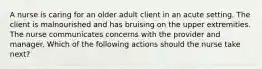 A nurse is caring for an older adult client in an acute setting. The client is malnourished and has bruising on the upper extremities. The nurse communicates concerns with the provider and manager. Which of the following actions should the nurse take next?