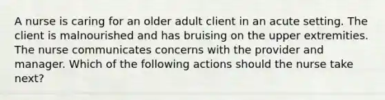 A nurse is caring for an older adult client in an acute setting. The client is malnourished and has bruising on the upper extremities. The nurse communicates concerns with the provider and manager. Which of the following actions should the nurse take next?