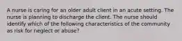 A nurse is caring for an older adult client in an acute setting. The nurse is planning to discharge the client. The nurse should identify which of the following characteristics of the community as risk for neglect or abuse?