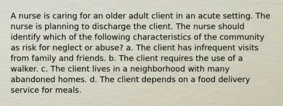 A nurse is caring for an older adult client in an acute setting. The nurse is planning to discharge the client. The nurse should identify which of the following characteristics of the community as risk for neglect or abuse? a. The client has infrequent visits from family and friends. b. The client requires the use of a walker. c. The client lives in a neighborhood with many abandoned homes. d. The client depends on a food delivery service for meals.