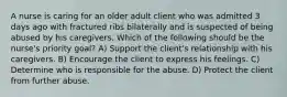 A nurse is caring for an older adult client who was admitted 3 days ago with fractured ribs bilaterally and is suspected of being abused by his caregivers. Which of the following should be the nurse's priority goal? A) Support the client's relationship with his caregivers. B) Encourage the client to express his feelings. C) Determine who is responsible for the abuse. D) Protect the client from further abuse.