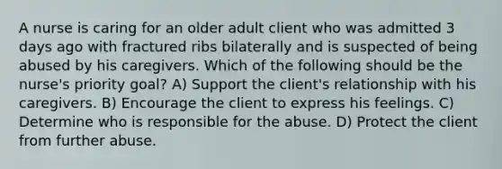 A nurse is caring for an older adult client who was admitted 3 days ago with fractured ribs bilaterally and is suspected of being abused by his caregivers. Which of the following should be the nurse's priority goal? A) Support the client's relationship with his caregivers. B) Encourage the client to express his feelings. C) Determine who is responsible for the abuse. D) Protect the client from further abuse.