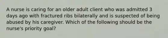 A nurse is caring for an older adult client who was admitted 3 days ago with fractured ribs bilaterally and is suspected of being abused by his caregiver. Which of the following should be the nurse's priority goal?