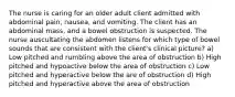 The nurse is caring for an older adult client admitted with abdominal pain, nausea, and vomiting. The client has an abdominal mass, and a bowel obstruction is suspected. The nurse auscultating the abdomen listens for which type of bowel sounds that are consistent with the client's clinical picture? a) Low pitched and rumbling above the area of obstruction b) High pitched and hypoactive below the area of obstruction c) Low pitched and hyperactive below the are of obstruction d) High pitched and hyperactive above the area of obstruction