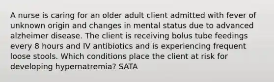 A nurse is caring for an older adult client admitted with fever of unknown origin and changes in mental status due to advanced alzheimer disease. The client is receiving bolus tube feedings every 8 hours and IV antibiotics and is experiencing frequent loose stools. Which conditions place the client at risk for developing hypernatremia? SATA