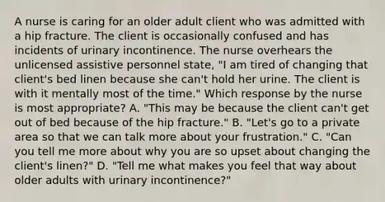 A nurse is caring for an older adult client who was admitted with a hip fracture. The client is occasionally confused and has incidents of urinary incontinence. The nurse overhears the unlicensed assistive personnel state, "I am tired of changing that client's bed linen because she can't hold her urine. The client is with it mentally most of the time." Which response by the nurse is most appropriate? A. "This may be because the client can't get out of bed because of the hip fracture." B. "Let's go to a private area so that we can talk more about your frustration." C. "Can you tell me more about why you are so upset about changing the client's linen?" D. "Tell me what makes you feel that way about older adults with urinary incontinence?"