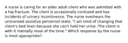 A nurse is caring for an older adult client who was admitted with a hip fracture. The client is occasionally confused and has incidents of urinary incontinence. The nurse overhears the unlicensed assistive personnel state, "I am tired of changing that client's bed linen because she can't hold her urine. The client is with it mentally most of the time." Which response by the nurse is most appropriate?