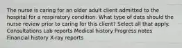 The nurse is caring for an older adult client admitted to the hospital for a respiratory condition. What type of data should the nurse review prior to caring for this client? Select all that apply. Consultations Lab reports Medical history Progress notes Financial history X-ray reports