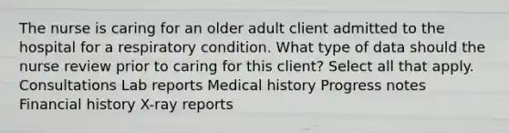 The nurse is caring for an older adult client admitted to the hospital for a respiratory condition. What type of data should the nurse review prior to caring for this client? Select all that apply. Consultations Lab reports Medical history Progress notes Financial history X-ray reports