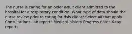 The nurse is caring for an older adult client admitted to the hospital for a respiratory condition. What type of data should the nurse review prior to caring for this client? Select all that apply. Consultations Lab reports Medical history Progress notes X-ray reports