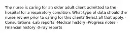 The nurse is caring for an older adult client admitted to the hospital for a respiratory condition. What type of data should the nurse review prior to caring for this client? Select all that apply. -Consultations -Lab reports -Medical history -Progress notes -Financial history -X-ray reports