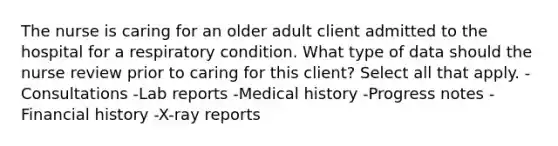 The nurse is caring for an older adult client admitted to the hospital for a respiratory condition. What type of data should the nurse review prior to caring for this client? Select all that apply. -Consultations -Lab reports -Medical history -Progress notes -Financial history -X-ray reports