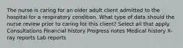 The nurse is caring for an older adult client admitted to the hospital for a respiratory condition. What type of data should the nurse review prior to caring for this client? Select all that apply. Consultations Financial history Progress notes Medical history X-ray reports Lab reports