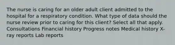 The nurse is caring for an older adult client admitted to the hospital for a respiratory condition. What type of data should the nurse review prior to caring for this client? Select all that apply. Consultations Financial history Progress notes Medical history X-ray reports Lab reports