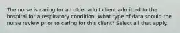 The nurse is caring for an older adult client admitted to the hospital for a respiratory condition. What type of data should the nurse review prior to caring for this client? Select all that apply.