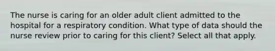 The nurse is caring for an older adult client admitted to the hospital for a respiratory condition. What type of data should the nurse review prior to caring for this client? Select all that apply.