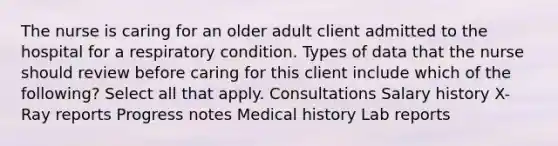 The nurse is caring for an older adult client admitted to the hospital for a respiratory condition. Types of data that the nurse should review before caring for this client include which of the following? Select all that apply. Consultations Salary history X-Ray reports Progress notes Medical history Lab reports