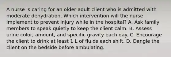 A nurse is caring for an older adult client who is admitted with moderate dehydration. Which intervention will the nurse implement to prevent injury while in the hospital? A. Ask family members to speak quietly to keep the client calm. B. Assess urine color, amount, and specific gravity each day. C. Encourage the client to drink at least 1 L of fluids each shift. D. Dangle the client on the bedside before ambulating.