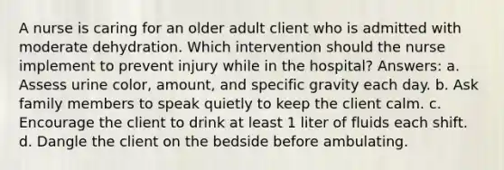 A nurse is caring for an older adult client who is admitted with moderate dehydration. Which intervention should the nurse implement to prevent injury while in the hospital? Answers: a. Assess urine color, amount, and specific gravity each day. b. Ask family members to speak quietly to keep the client calm. c. Encourage the client to drink at least 1 liter of fluids each shift. d. Dangle the client on the bedside before ambulating.