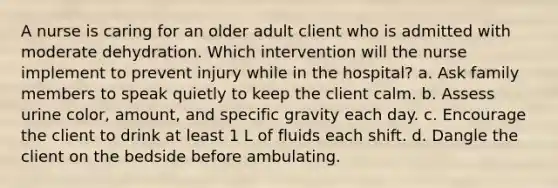 A nurse is caring for an older adult client who is admitted with moderate dehydration. Which intervention will the nurse implement to prevent injury while in the hospital? a. Ask family members to speak quietly to keep the client calm. b. Assess urine color, amount, and specific gravity each day. c. Encourage the client to drink at least 1 L of fluids each shift. d. Dangle the client on the bedside before ambulating.