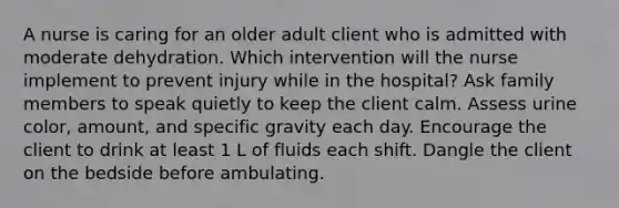 A nurse is caring for an older adult client who is admitted with moderate dehydration. Which intervention will the nurse implement to prevent injury while in the hospital? Ask family members to speak quietly to keep the client calm. Assess urine color, amount, and specific gravity each day. Encourage the client to drink at least 1 L of fluids each shift. Dangle the client on the bedside before ambulating.