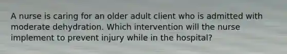 A nurse is caring for an older adult client who is admitted with moderate dehydration. Which intervention will the nurse implement to prevent injury while in the hospital?