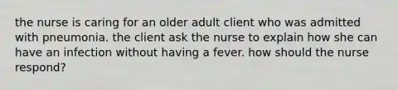 the nurse is caring for an older adult client who was admitted with pneumonia. the client ask the nurse to explain how she can have an infection without having a fever. how should the nurse respond?