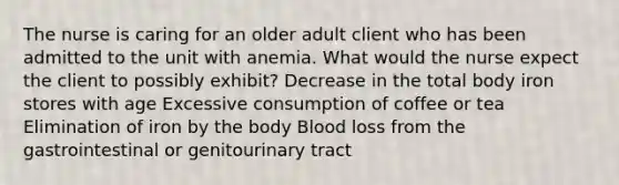 The nurse is caring for an older adult client who has been admitted to the unit with anemia. What would the nurse expect the client to possibly exhibit? Decrease in the total body iron stores with age Excessive consumption of coffee or tea Elimination of iron by the body Blood loss from the gastrointestinal or genitourinary tract