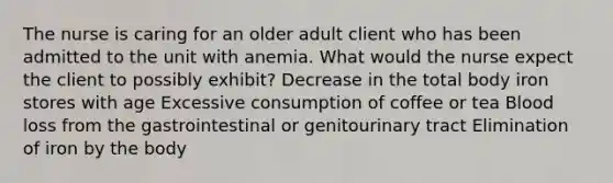 The nurse is caring for an older adult client who has been admitted to the unit with anemia. What would the nurse expect the client to possibly exhibit? Decrease in the total body iron stores with age Excessive consumption of coffee or tea Blood loss from the gastrointestinal or genitourinary tract Elimination of iron by the body