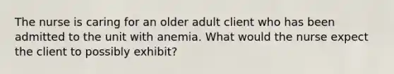 The nurse is caring for an older adult client who has been admitted to the unit with anemia. What would the nurse expect the client to possibly exhibit?