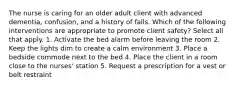 The nurse is caring for an older adult client with advanced dementia, confusion, and a history of falls. Which of the following interventions are appropriate to promote client safety? Select all that apply. 1. Activate the bed alarm before leaving the room 2. Keep the lights dim to create a calm environment 3. Place a bedside commode next to the bed 4. Place the client in a room close to the nurses' station 5. Request a prescription for a vest or belt restraint