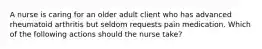 A nurse is caring for an older adult client who has advanced rheumatoid arthritis but seldom requests pain medication. Which of the following actions should the nurse take?