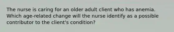 The nurse is caring for an older adult client who has anemia. Which age-related change will the nurse identify as a possible contributor to the client's condition?